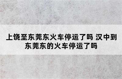 上饶至东莞东火车停运了吗 汉中到东莞东的火车停运了吗